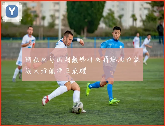 阿森纳与热刺巅峰对决再燃北伦敦战火谁能捍卫荣耀