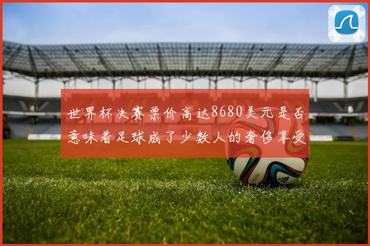 世界杯决赛票价高达8680美元是否意味着足球成了少数人的奢侈享受