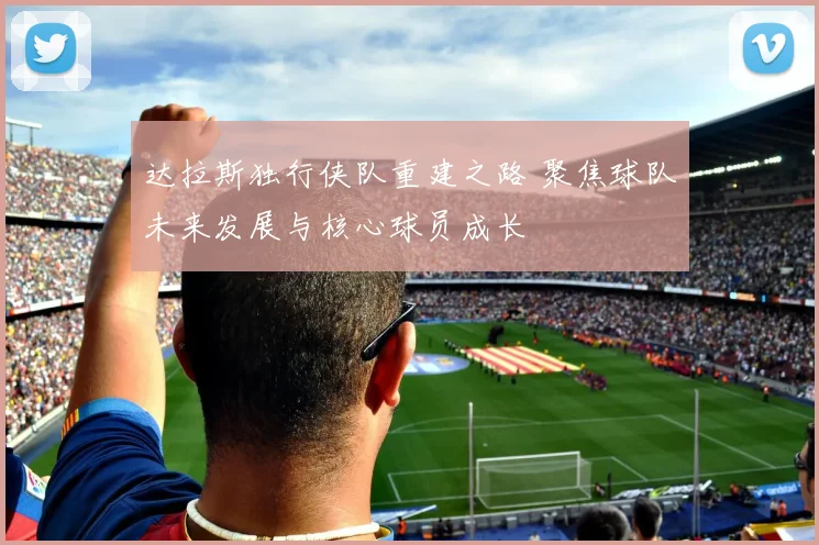 达拉斯独行侠队重建之路 聚焦球队未来发展与核心球员成长