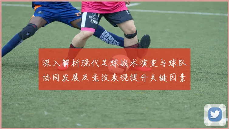 深入解析现代足球战术演变与球队协同发展及竞技表现提升关键因素