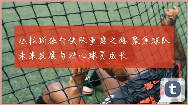 达拉斯独行侠队重建之路 聚焦球队未来发展与核心球员成长