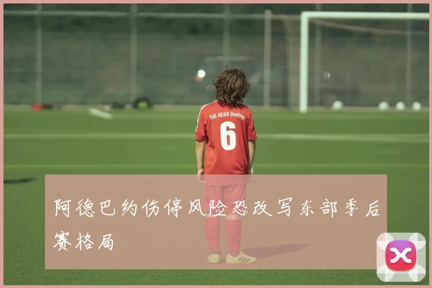 阿德巴约伤停风险恐改写东部季后赛格局