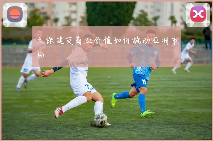 久保建英商业价值如何撬动亚洲市场