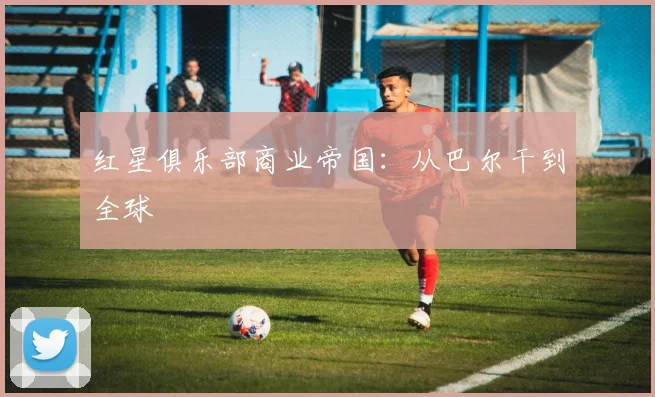 红星俱乐部商业帝国：从巴尔干到全球