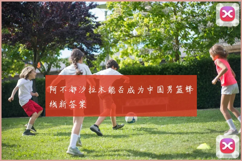 阿不都沙拉木能否成为中国男篮锋线新答案