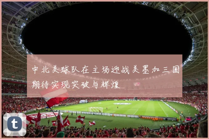 中北美球队在主场迎战美墨加三国期待实现突破与辉煌