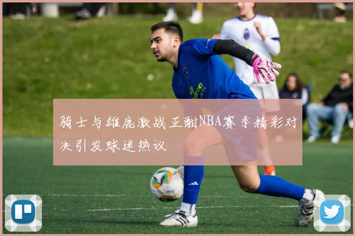 骑士与雄鹿激战正酣NBA赛季精彩对决引发球迷热议