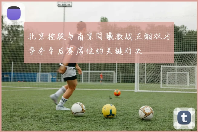 北京控股与南京同曦激战正酣双方争夺季后赛席位的关键对决